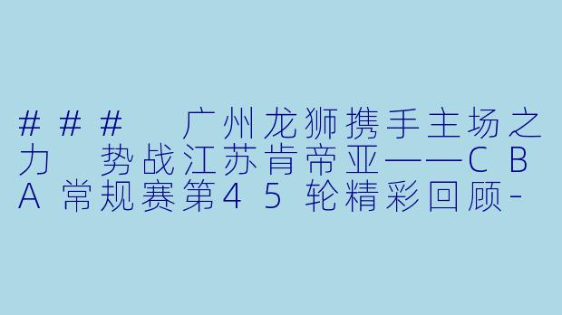 ### 广州龙狮携手主场之力 势战江苏肯帝亚——CBA常规赛第45轮精彩回顾-CBA，2024年03月19日 CBA常规赛第45轮 广州龙狮vs江苏肯帝亚，正赛，高清版