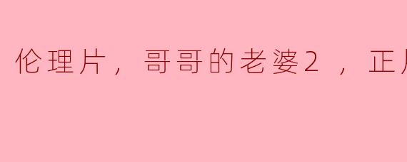 伦理片，哥哥的老婆2，正片，高清版