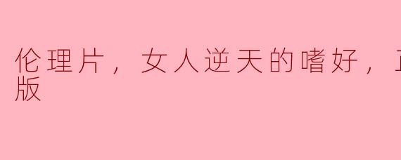 伦理片，女人逆天的嗜好，正片，高清版