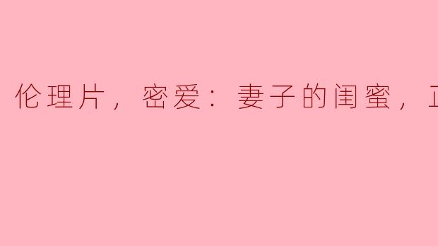 伦理片，密爱：妻子的闺蜜，正片，