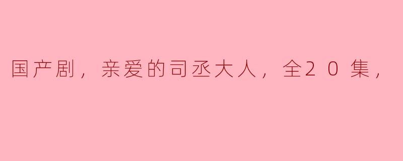 重温经典：国产剧《亲爱的司丞大人》全20集的精彩回顾