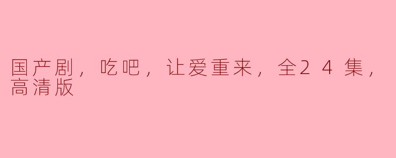 国产剧《吃吧，让爱重来》：用美食唤醒爱情的24集精彩旅程