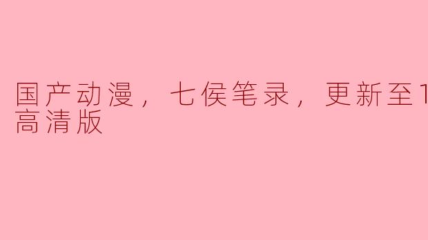 国产动漫《七侯笔录》更新至12集，高清版带你领略独特魅力