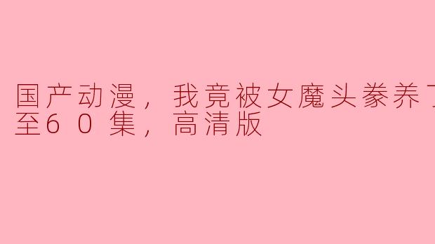 国产动漫，我竟被女魔头豢养了，更新至60集，高清版