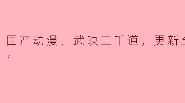 国产动漫《武映三千道》更新至60集，引发热议与期待