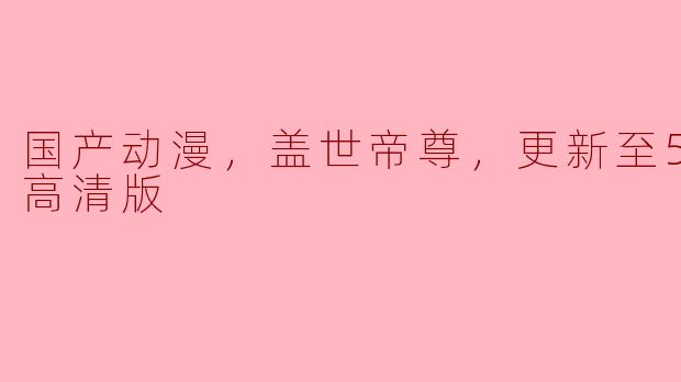 国产动漫《盖世帝尊》更新到第52集了吗？能提供高清版观看吗？