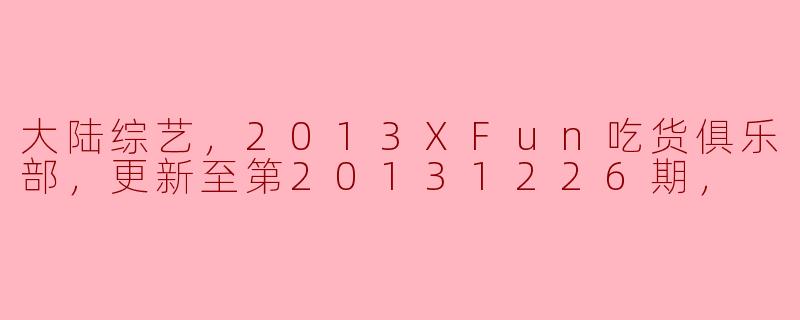 大陆综艺，2013XFun吃货俱乐部，更新至第20131226期，