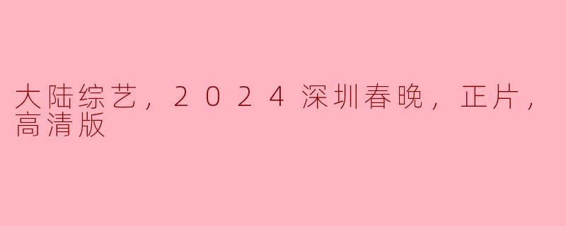 2024深圳春晚：大陆综艺的新巅峰，精彩正片高清上线