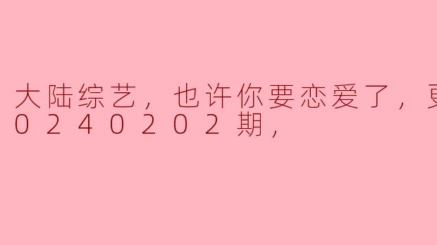 大陆综艺，也许你要恋爱了，更新至20240202期，