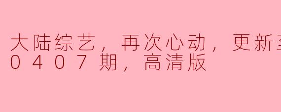 大陆综艺，再次心动，更新至20240407期，高清版