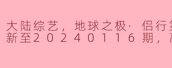 大陆综艺，地球之极·侣行第八季，更新至20240116期，高清版