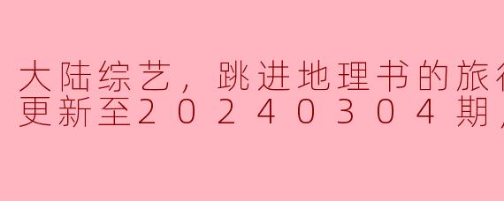 大陆综艺，跳进地理书的旅行第二季，更新至20240304期，高清版