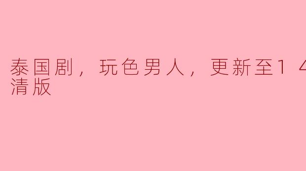 泰国剧《玩色男人》更新到第14集了吗？能否提供高清版观看？****