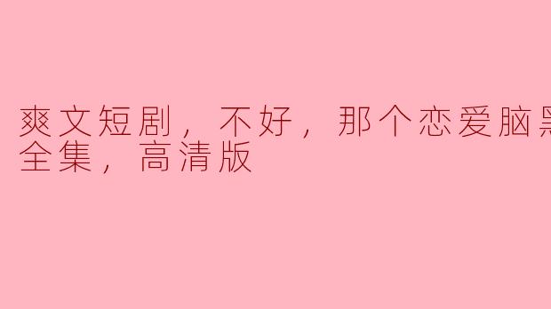 爽文短剧，不好，那个恋爱脑黑化了，全集，高清版