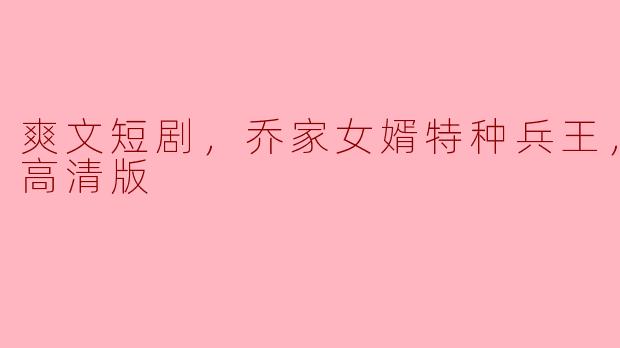 ** 《乔家女婿特种兵王》的剧情和角色设定是怎样的，怎么看全集高清版？**