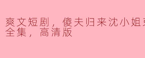 ### 傻夫归来，沈小姐束手就擒——爽文短剧全集高清版揭秘
