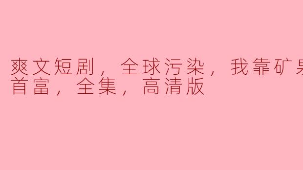 爽文短剧，全球污染，我靠矿泉水成为首富，全集，高清版