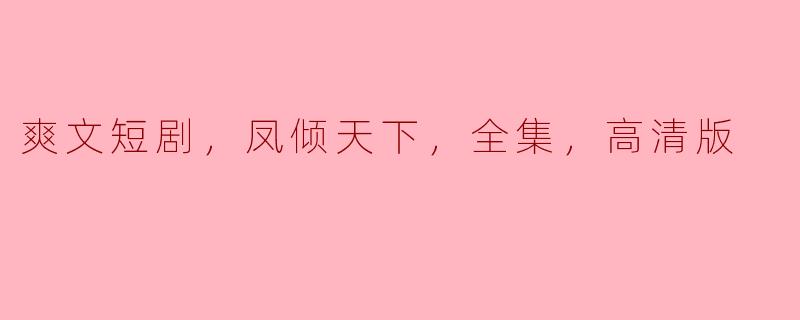 ### 重磅来袭！《凤倾天下》爽文短剧全集高清版全解析
