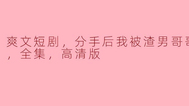 爽文短剧，分手后我被渣男哥哥宠上天，全集，高清版