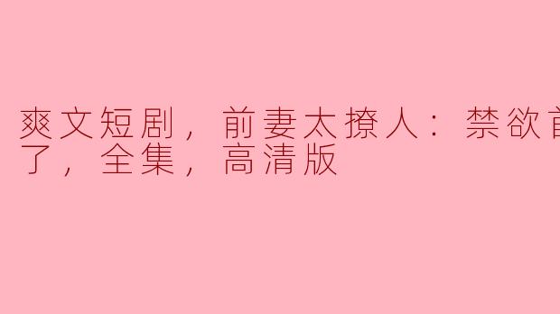 爽文短剧，前妻太撩人：禁欲首富要疯了，全集，高清版