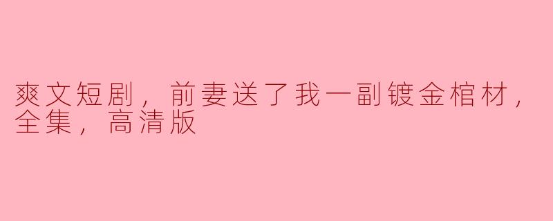 爽文短剧，前妻送了我一副镀金棺材，全集，高清版