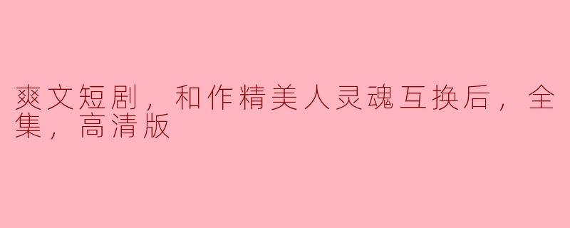 爽文短剧，和作精美人灵魂互换后，全集，高清版