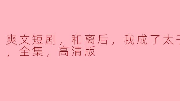 ** 《和离后，我成了太子白月光》这个爽文短剧的主要情节是什么？**