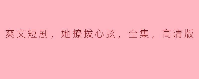 ### 热血沸腾的爽文短剧：她撩拨心弦，令人欲罢不能的全集高清版！