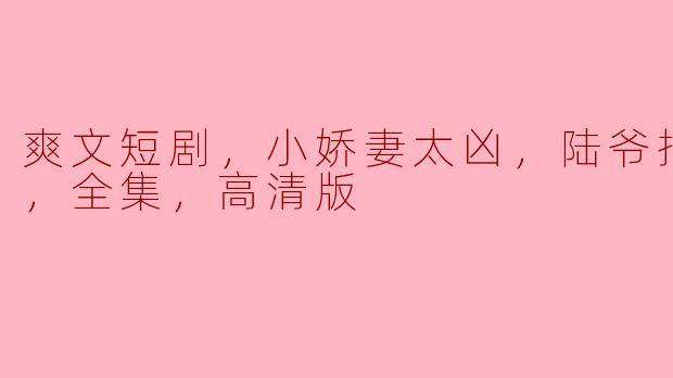 爽文短剧，小娇妻太凶，陆爷把握不住，全集，高清版