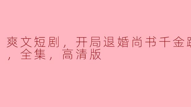 爽文短剧：退婚尚书千金的求复合之路