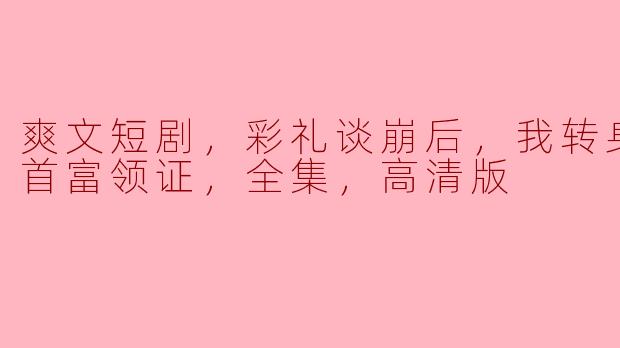 爽文短剧，彩礼谈崩后，我转身和千亿首富领证，全集，高清版