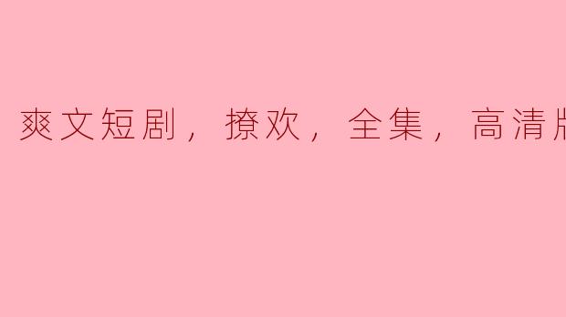 畅享爽文短剧，撩欢无限，尽在高清全集