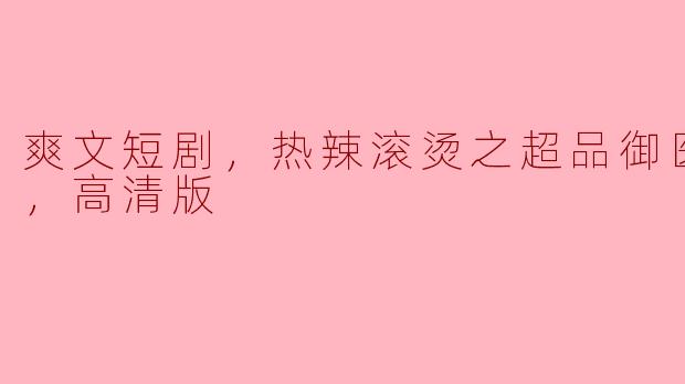 有什么推荐的爽文短剧吗？听说《超品御医》版本很热辣，是全集高清版的吗？