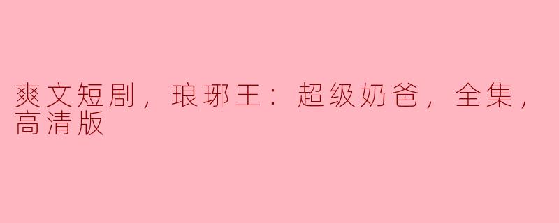 爽文短剧，琅琊王：超级奶爸，全集，高清版