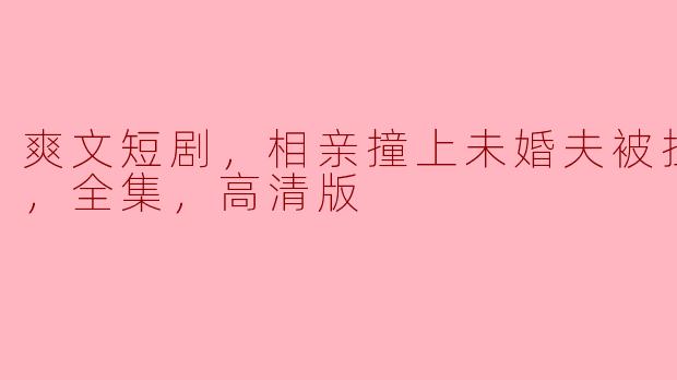 爽文短剧，相亲撞上未婚夫被拉去领证，全集，高清版