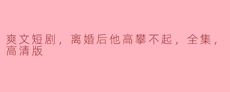 爽文短剧，离婚后他高攀不起，全集，高清版