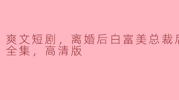 《爽文短剧：离婚后白富美总裁的悔恨与重生》