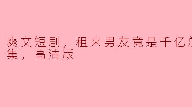 这部《租来男友竟是千亿总裁，全集，高清版》讲述了什么样的故事？**