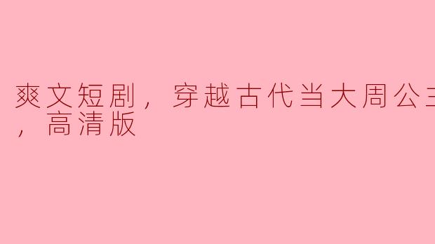 爽文短剧，穿越古代当大周公主，全集，高清版