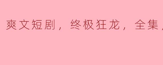 终极狂龙：爽文短剧全集高清解析