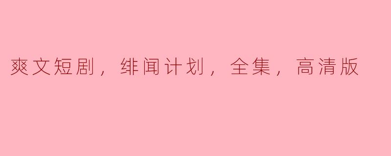 请问“爽文短剧，绯闻计划，全集，高清版”主要讲述了什么内容？