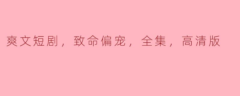 什么是《爽文短剧，致命偏宠，全集，高清版》的主要内容和看点？