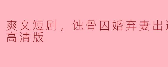 爽文短剧，蚀骨囚婚弃妻出逃，全集，高清版