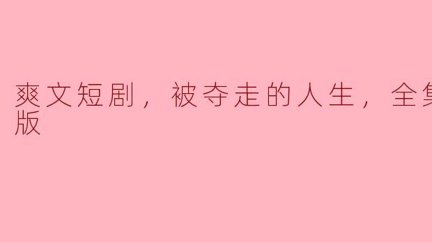 被夺走的人生：爽文短剧全集高清版深度解析