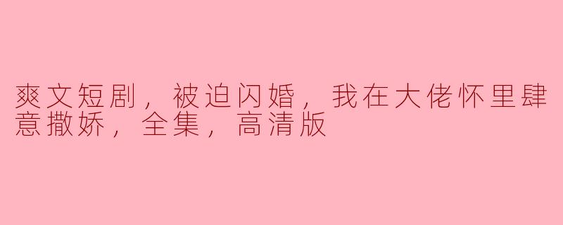 爽文短剧，被迫闪婚，我在大佬怀里肆意撒娇，全集，高清版