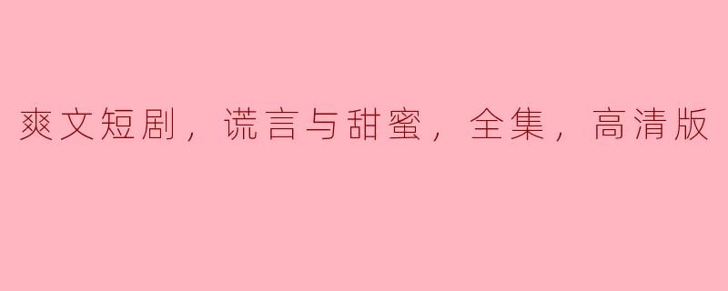 爽文短剧，谎言与甜蜜，全集，高清版