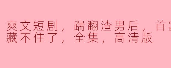 爽文短剧，踹翻渣男后，首富千金马甲藏不住了，全集，高清版