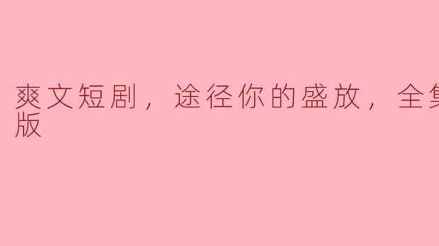 ### 爽文短剧《途径你的盛放》全集高清版：让你在短时间内体会人生的波澜壮阔