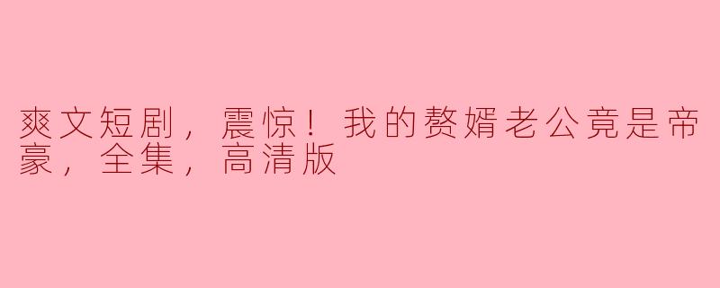 震惊揭晓！我的赘婿老公竟是帝豪，爽文短剧全集高清解读