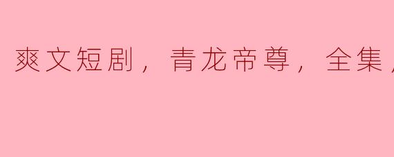 什么是《青龙帝尊》的爽文短剧，它有哪些精彩的情节和看点？